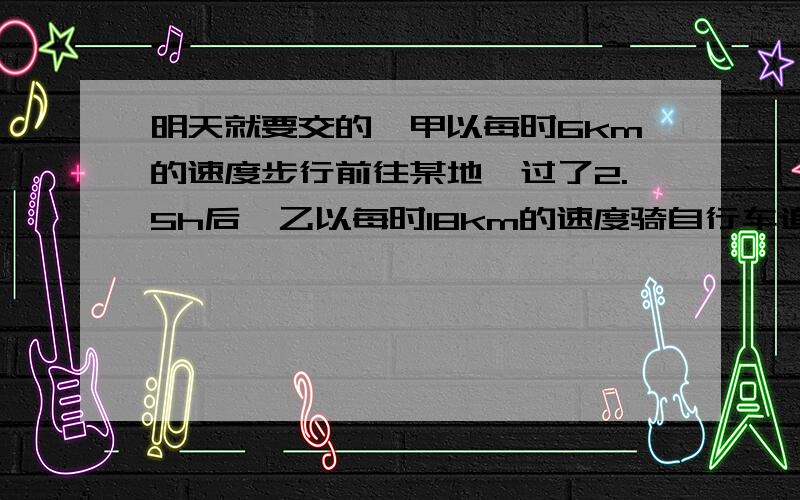 明天就要交的,甲以每时6km的速度步行前往某地,过了2.5h后,乙以每时18km的速度骑自行车追甲.当乙追上甲时,甲已经走了（ ）km.某战士接到命令,要求在3h内从甲地赶到乙地执行任务,实际行走时,