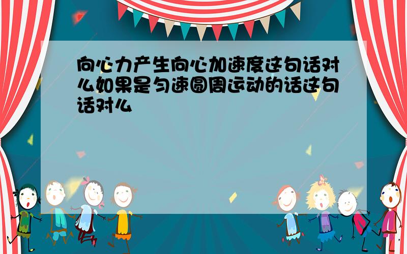 向心力产生向心加速度这句话对么如果是匀速圆周运动的话这句话对么