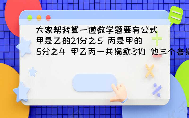 大家帮我算一道数学题要有公式甲是乙的21分之5 丙是甲的5分之4 甲乙丙一共捐款310 他三个各捐款多少钱!把公式也写下啊