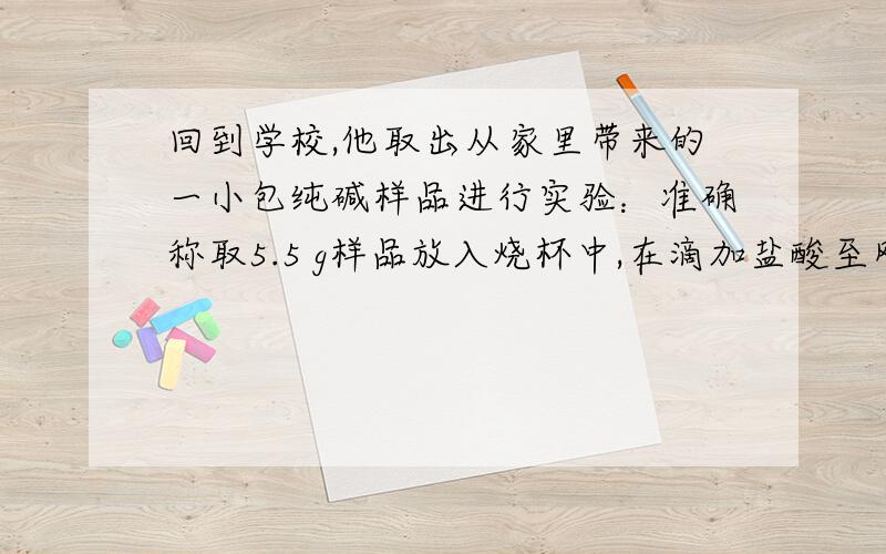 回到学校,他取出从家里带来的一小包纯碱样品进行实验：准确称取5.5 g样品放入烧杯中,在滴加盐酸至刚好完全反应(忽略CO2溶于水),共用去稀盐酸25 g,得溶液质量为28.3 g(杂质溶于水且与盐酸不