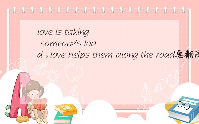 love is taking someone's load ,love helps them along the road要翻译的优美 唯美