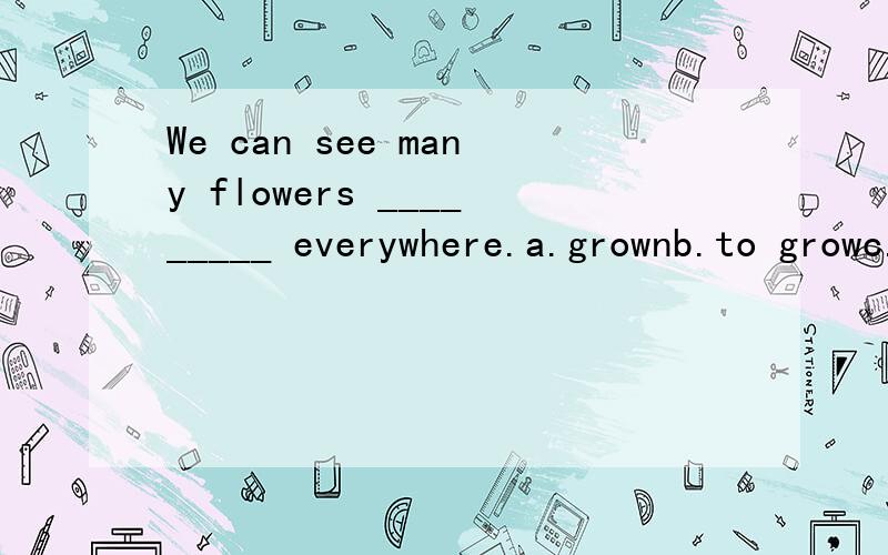 We can see many flowers _________ everywhere.a.grownb.to growc.are growingd.growing at答案是选a.为什么不是选c呢