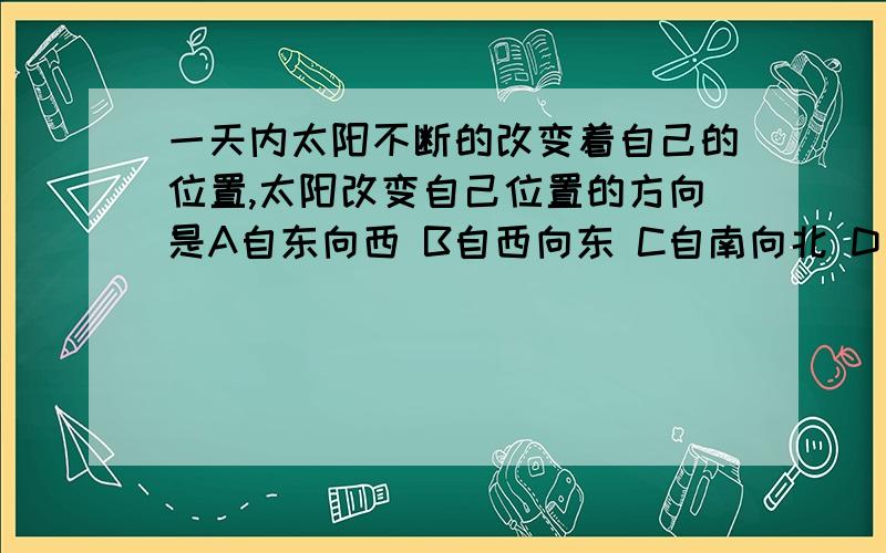 一天内太阳不断的改变着自己的位置,太阳改变自己位置的方向是A自东向西 B自西向东 C自南向北 D自北向南