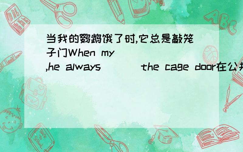 当我的鹦鹉饿了时,它总是敲笼子门When my_ _ _,he always _ _ the cage door在公共汽车上我们应该给老人让座We should _ _ _ _ _ on the bus你不可以将热东西放进垃圾箱YOu mustn't _ _ _ _ rubbish bin