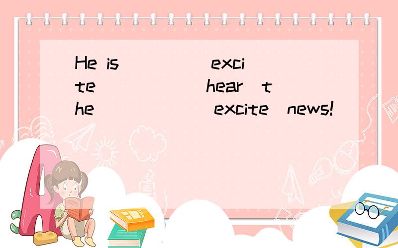 He is____(excite）____(hear）the _____(excite）news!