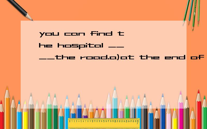 you can find the hospital ____the road.a)at the end of b)in the end of c)at the end d)in the end 要有为什么的