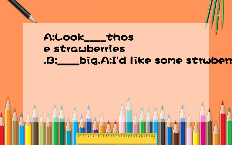 A:Look____those strawberries.B:____big.A:I'd like some strwberriesB:Me too