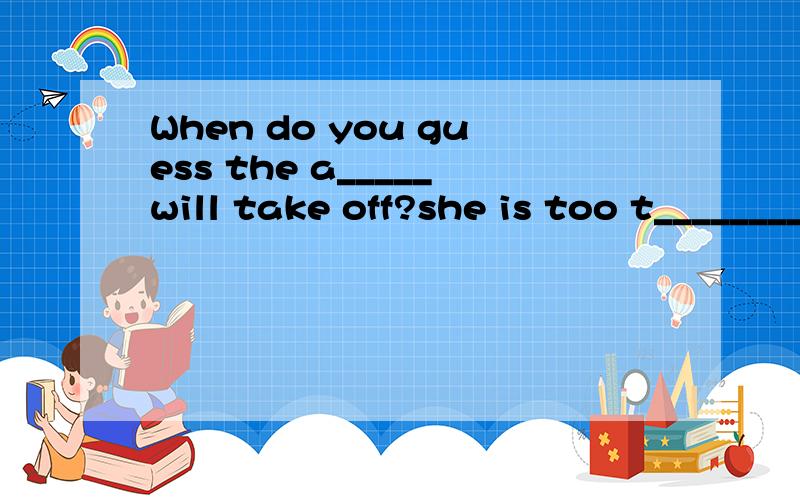 When do you guess the a_____will take off?she is too t___________to look down from the top of theWhen do you guess the a_____will take off?she is too t___________to look down from the top of the buildingDidn