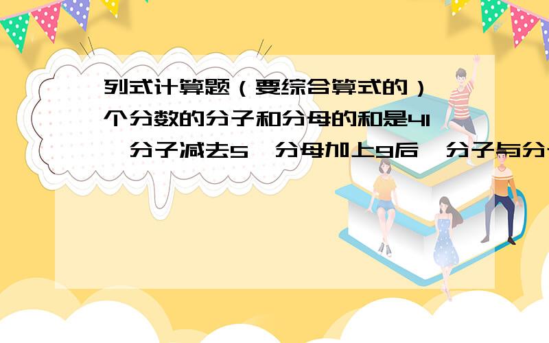 列式计算题（要综合算式的）一个分数的分子和分母的和是41,分子减去5,分母加上9后,分子与分母的比是1：4,求原分数是多少.急