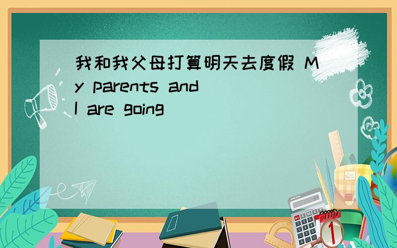 我和我父母打算明天去度假 My parents and I are going ___ ___ ___