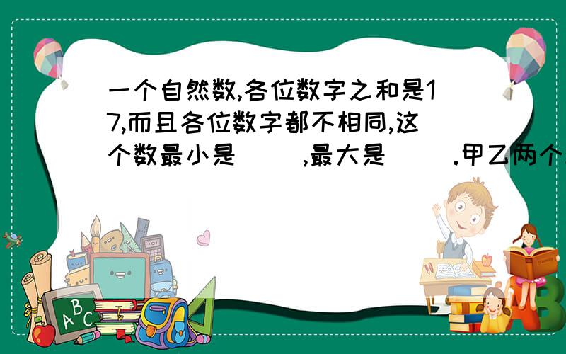 一个自然数,各位数字之和是17,而且各位数字都不相同,这个数最小是（ ）,最大是（ ）.甲乙两个粮仓,原来乙仓存粮数量比甲仓少1/5 ,现在把甲仓存粮的1/4 放进乙仓后,再从乙仓运出30吨,这时