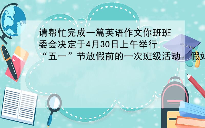 请帮忙完成一篇英语作文你班班委会决定于4月30日上午举行“五一”节放假前的一次班级活动。假如你是班长，请你根据表格中的内容，用英语写一篇短文，向你班外籍老师汇报这次活动的