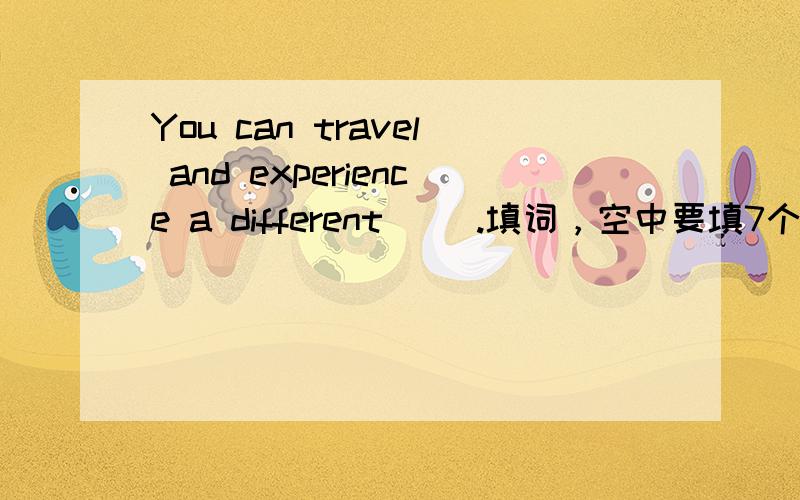 You can travel and experience a different( ).填词，空中要填7个字母的词