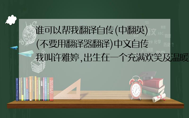 谁可以帮我翻译自传(中翻英)(不要用翻译器翻译)中文自传我叫许雅婷,出生在一个充满欢笑及温暖的家庭里,在我成长的过程中,虽然父母忙于赚钱让我们的生活无后顾之忧,但还是会在闲暇时