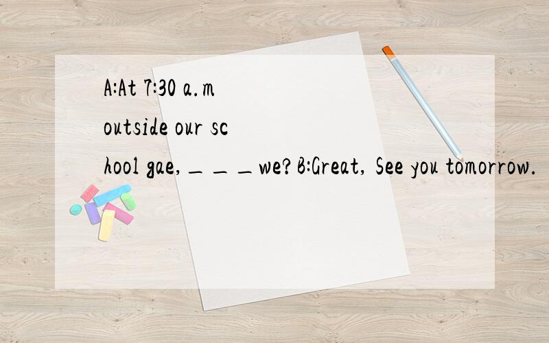 A:At 7:30 a.m outside our school gae,___we?B:Great, See you tomorrow.