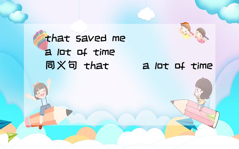 that saved me a lot of time 同义句 that （ ）a lot of time（ ）（ ）