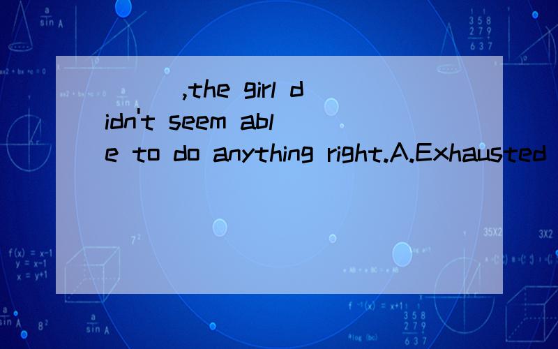 ___,the girl didn't seem able to do anything right.A.Exhausted B.ExhaustedlyC.To be exhaustedD.Being exhaustedly