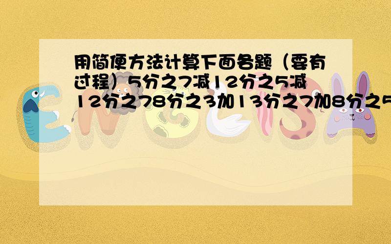 用简便方法计算下面各题（要有过程）5分之7减12分之5减12分之78分之3加13分之7加8分之59分之7加（9分之2减13分之3）13分之7减（2分之1减13分之6）