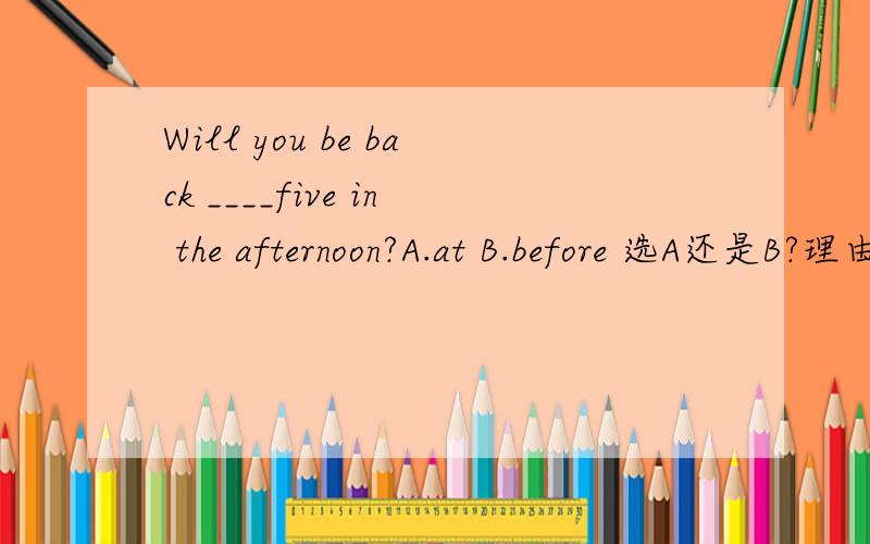 Will you be back ____five in the afternoon?A.at B.before 选A还是B?理由是什么?一道比较纠结的英语题,最好是清楚一点后面的答语忘了……还有一句是：I'm not sure ,Maybe later than that.