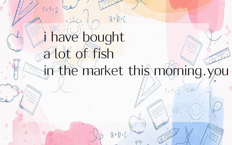 i have bought a lot of fish in the market this morning.you can take .if you like.填a little还是a few求详解!