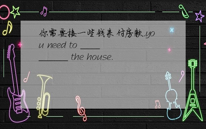 你需要接一些钱来付房款.you need to __________ the house.