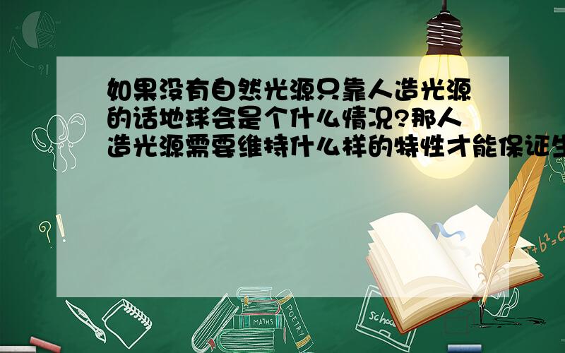 如果没有自然光源只靠人造光源的话地球会是个什么情况?那人造光源需要维持什么样的特性才能保证生物生存 或者说什么样的生物才最适应人造光源?如果切断光源会有什么后果?