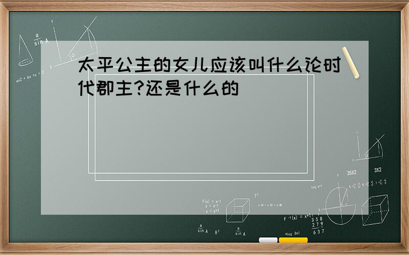 太平公主的女儿应该叫什么论时代郡主?还是什么的