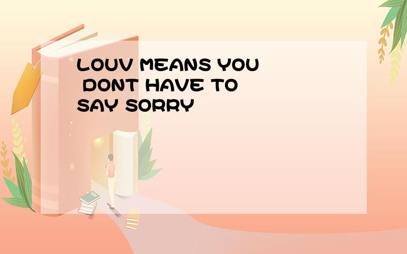 LOUV MEANS YOU DONT HAVE TO SAY SORRY