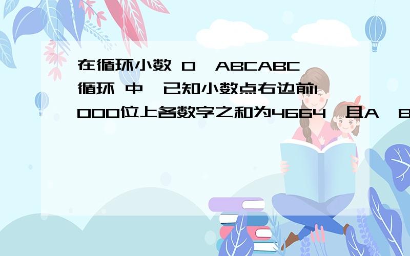 在循环小数 0、ABCABC循环 中,已知小数点右边前1000位上各数字之和为4664,且A、B、C中有两个数是相等的.这个循环小数是多少?写出答案并说这道题为什么这么做