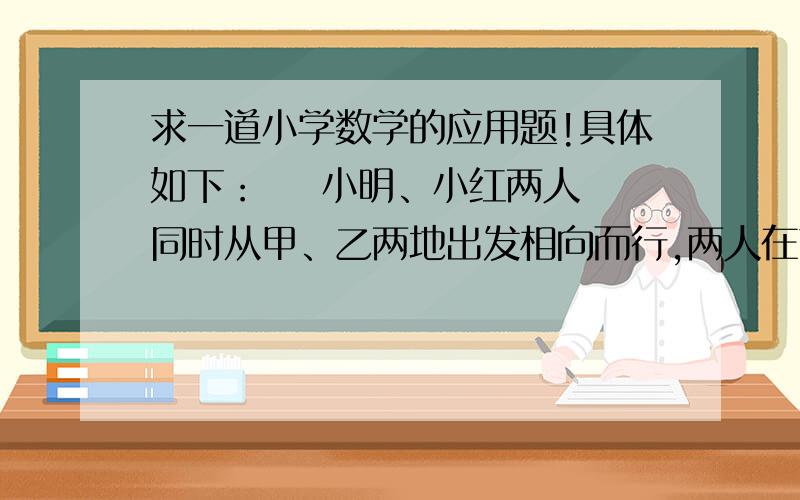 求一道小学数学的应用题!具体如下：    小明、小红两人同时从甲、乙两地出发相向而行,两人在离甲地40米处第一次相遇,相遇后两人仍以原速继续行驶,并在各自到达对方出发点后立即沿原路