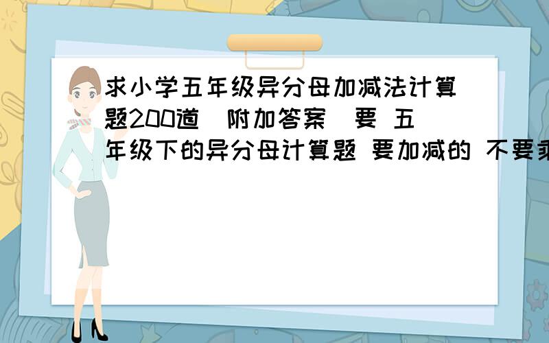 求小学五年级异分母加减法计算题200道（附加答案）要 五年级下的异分母计算题 要加减的 不要乘除法的 例：2/5+3/5= 6/25 要灌水的出门左转百度灌水吧欢迎您 直接上题 OK?