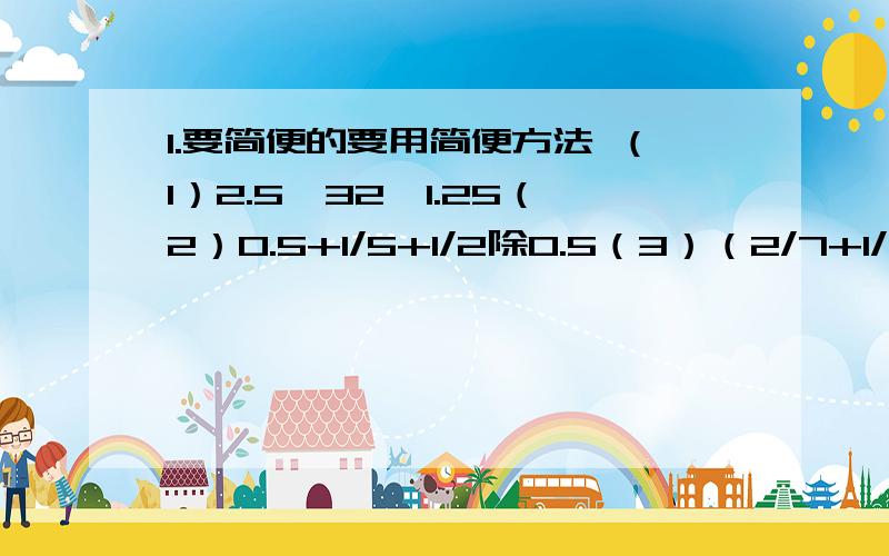 1.要简便的要用简便方法 （1）2.5*32*1.25（2）0.5+1/5+1/2除0.5（3）（2/7+1/3）*1/13+2/3（4）（九又2/7+七又2/9）除（5/7+5/9）2.4/9的倒数加上2.4乘50%的积,和是多少?（要写出算式）3.小华用2.5元买面值