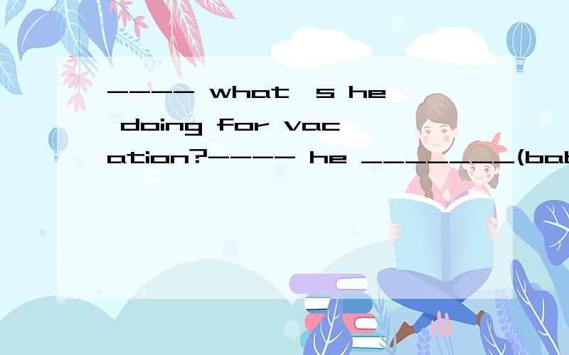 ---- what's he doing for vacation?---- he _______(babysit) his brother.