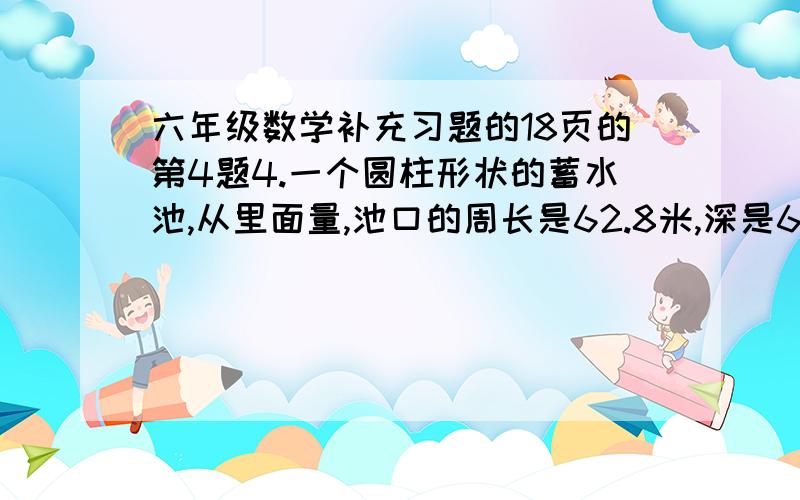 六年级数学补充习题的18页的第4题4.一个圆柱形状的蓄水池,从里面量,池口的周长是62.8米,深是6米.在这个蓄水池的底面和四周抹上水泥,如果每平方米用水泥3千克,一共需要水泥多少千克?