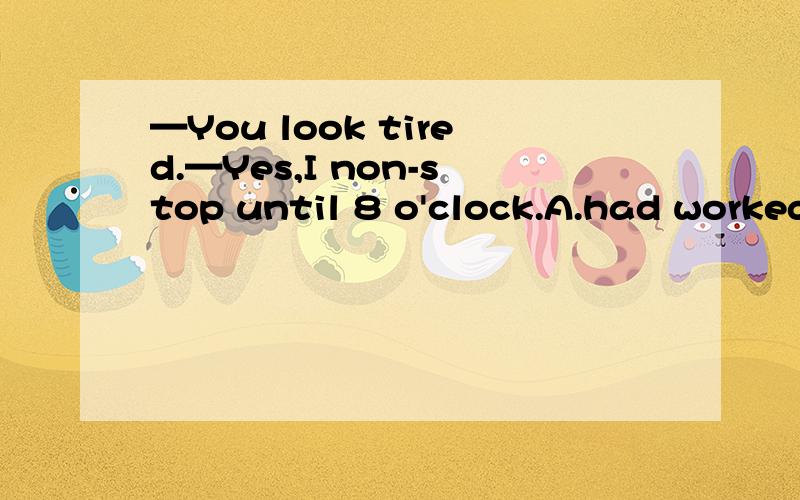 —You look tired.—Yes,I non-stop until 8 o'clock.A.had worked B.had been working C.will work D.was workingD,怎么理解