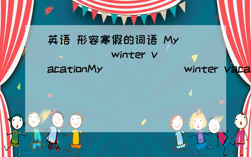 英语 形容寒假的词语 My _____ winter vacationMy ______ winter vacation （横线处填形容词,例：interesting,wonderful,etc）