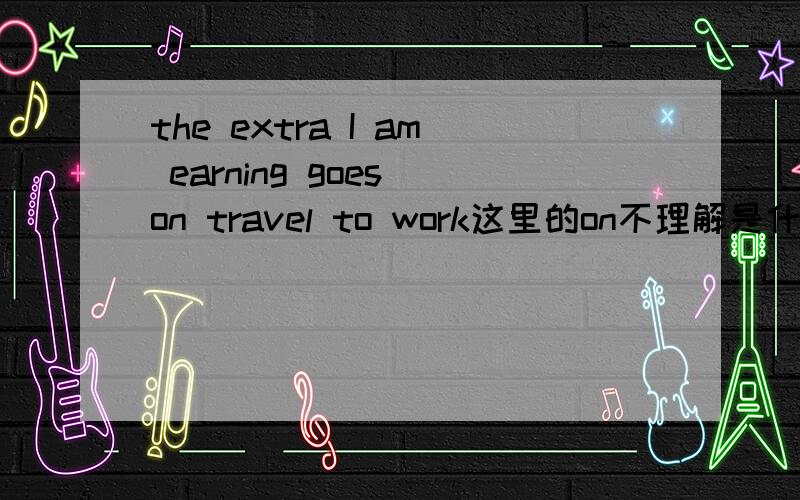 the extra I am earning goes on travel to work这里的on不理解是什么意思,不要把on的所有意思都搬出来,我有字典自己会查,我只想知道它在这里是什么意思.以及它在这里的词性.