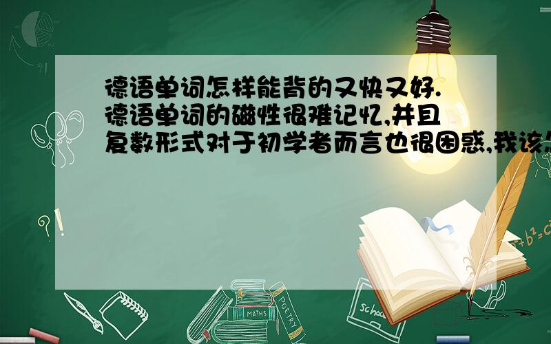 德语单词怎样能背的又快又好.德语单词的磁性很难记忆,并且复数形式对于初学者而言也很困惑,我该怎样又好又快的背诵德语单词呢?