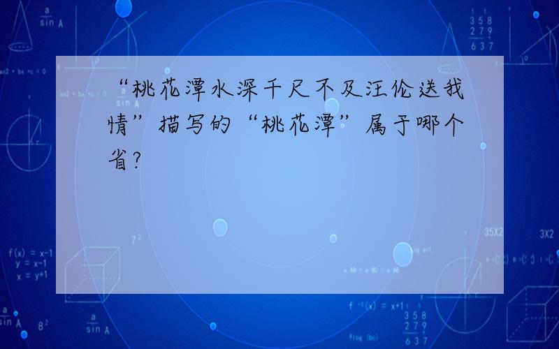 “桃花潭水深千尺不及汪伦送我情”描写的“桃花潭”属于哪个省?