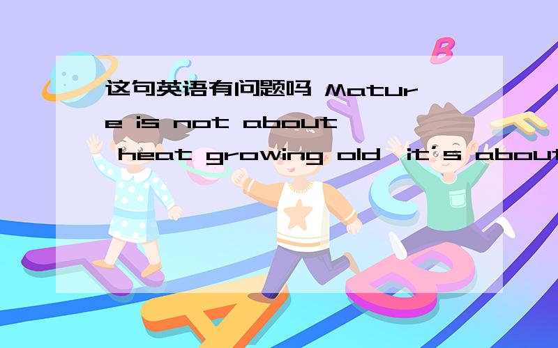 这句英语有问题吗 Mature is not about heat growing old,it’s about smiling while tear is still in tMature is not about heat growing old,it’s about smiling while tear is still in the eyes…重点是about的用法是否正确?