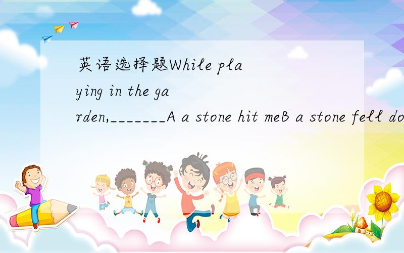 英语选择题While playing in the garden,_______A a stone hit meB a stone fell down upon my shoulderC my leg was heavily hit by a stoneD I was hit by a stone 选哪个 为啥