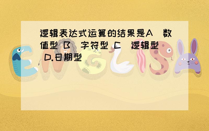 逻辑表达式运算的结果是A．数值型 B．字符型 C．逻辑型 D.日期型