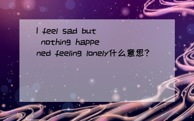 I feel sad but nothing happened feeling lonely什么意思?