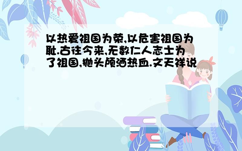 以热爱祖国为荣,以危害祖国为耻.古往今来,无数仁人志士为了祖国,抛头颅洒热血.文天祥说