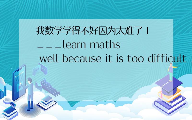 我数学学得不好因为太难了 I___learn maths well because it is too difficult .