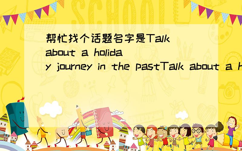 帮忙找个话题名字是Talk about a holiday journey in the pastTalk about a holiday journey in the past 去什么地方就用北京吧,6句就可以了用过去式