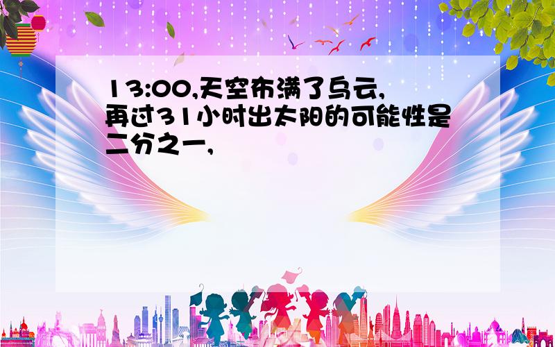 13:00,天空布满了乌云,再过31小时出太阳的可能性是二分之一,