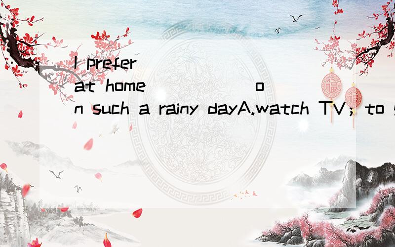 I prefer______at home______on such a rainy dayA.watch TV；to go outB.watch TV;go outC.watching TV;to going outD.to watch TV；going out