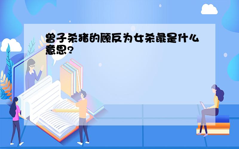 曾子杀猪的顾反为女杀彘是什么意思?