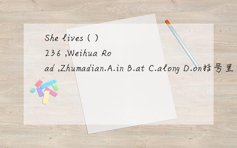 She lives ( ) 236 ,Weihua Road ,Zhumadian.A.in B.at C.along D.on括号里面应该选哪个介词?请注明原因.Thanks a lot!